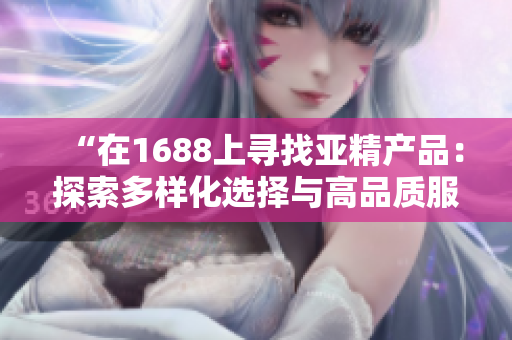 “在1688上尋找亞精產(chǎn)品：探索多樣化選擇與高品質(zhì)服務(wù)的世界”