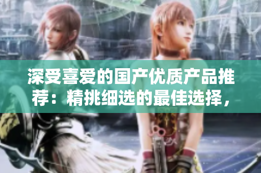 深受喜愛的國產優(yōu)質產品推薦：精挑細選的最佳選擇，品質保證，物超所值！