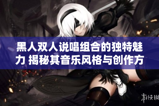 黑人雙人說唱組合的獨特魅力 揭秘其音樂風格與創(chuàng)作方式