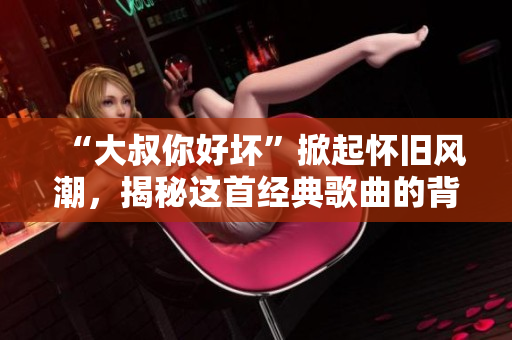 “大叔你好壞”掀起懷舊風(fēng)潮，揭秘這首經(jīng)典歌曲的背后故事