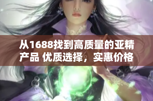從1688找到高質(zhì)量的亞精產(chǎn)品 優(yōu)質(zhì)選擇，實惠價格，滿足您的需求！