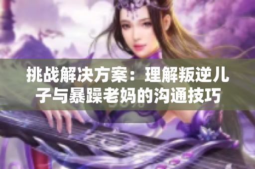 挑戰(zhàn)解決方案：理解叛逆兒子與暴躁老媽的溝通技巧