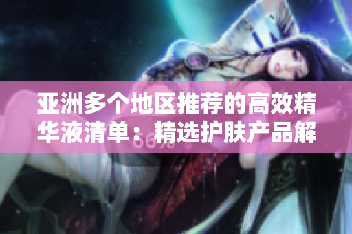 亞洲多個(gè)地區(qū)推薦的高效精華液清單：精選護(hù)膚產(chǎn)品解析