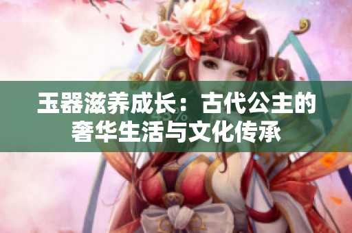 玉器滋養(yǎng)成長：古代公主的奢華生活與文化傳承