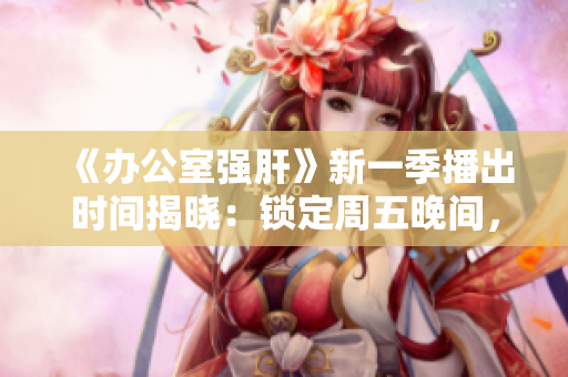 《辦公室強肝》新一季播出時間揭曉：鎖定周五晚間，盡享工作狂歡！
