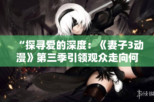 “探尋愛的深度：《妻子3動漫》第三季引領(lǐng)觀眾走向何方？”