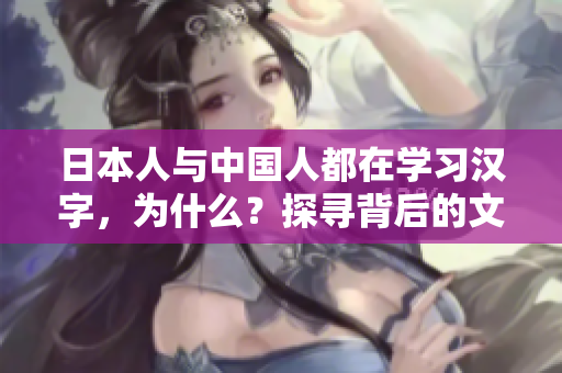 日本人與中國人都在學(xué)習(xí)漢字,為什么?探尋背后的文化淵源及其影響 日本人與中國人都在學(xué)習(xí)漢字,為什么?探尋背后的文化淵源及其影響
