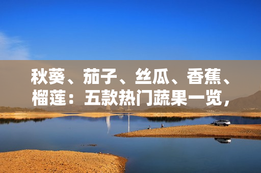 秋葵、茄子、絲瓜、香蕉、榴蓮：五款熱門蔬果一覽，滋味與營養(yǎng)共賞