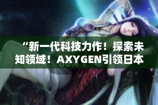 “新一代科技力作!探索未知領(lǐng)域!AXYGEN引領(lǐng)日本科技創(chuàng)新風(fēng)潮!” “新一代科技力作!探索未知領(lǐng)域!AXYGEN引領(lǐng)日本科技創(chuàng)新風(fēng)潮!”