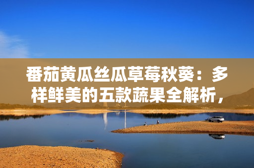 番茄黃瓜絲瓜草莓秋葵：多樣鮮美的五款蔬果全解析，健康飲食必備！