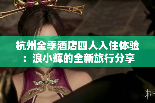 杭州全季酒店四人入住體驗(yàn)：浪小輝的全新旅行分享
