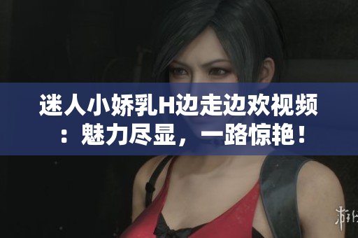 迷人小嬌乳H邊走邊歡視頻：魅力盡顯，一路驚艷！