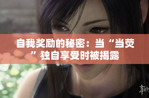 自我獎勵的秘密:當(dāng)“當(dāng)熒”獨自享受時被揭露 自我獎勵的秘密:當(dāng)“當(dāng)熒”獨自享受時被揭露