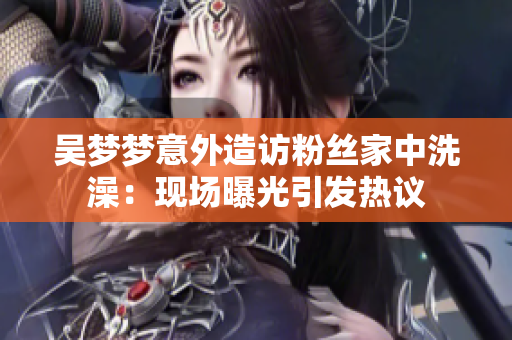 吳夢(mèng)夢(mèng)意外造訪粉絲家中洗澡：現(xiàn)場(chǎng)曝光引發(fā)熱議