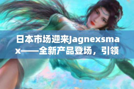 日本市場迎來Jagnexsmax——全新產(chǎn)品登場，引領(lǐng)智能手機(jī)潮流