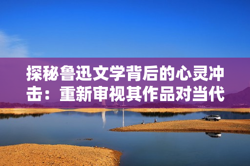 探秘魯迅文學背后的心靈沖擊：重新審視其作品對當代社會的意義