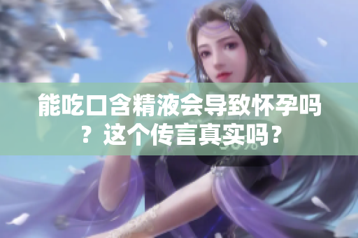能吃口含精液會導致懷孕嗎？這個傳言真實嗎？