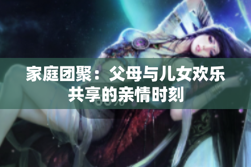 家庭團(tuán)聚：父母與兒女歡樂共享的親情時(shí)刻