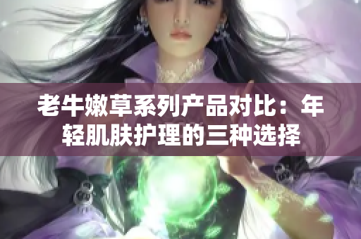 老牛嫩草系列產(chǎn)品對(duì)比：年輕肌膚護(hù)理的三種選擇