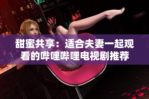 甜蜜共享：適合夫妻一起觀看的嗶哩嗶哩電視劇推薦