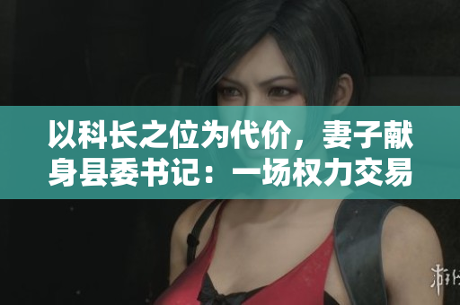 以科長之位為代價，妻子獻身縣委書記：一場權力交易的背后