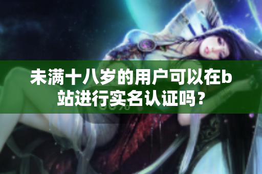 未滿十八歲的用戶可以在b站進行實名認證嗎？