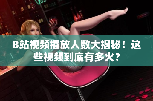 B站視頻播放人數(shù)大揭秘！這些視頻到底有多火？