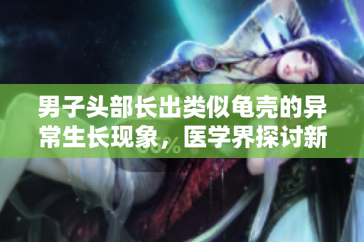男子頭部長出類似龜殼的異常生長現(xiàn)象，醫(yī)學界探討新病例