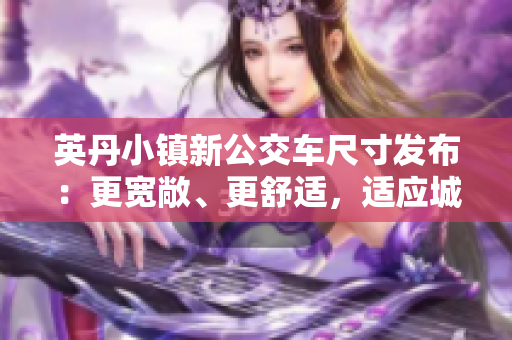 英丹小鎮(zhèn)新公交車尺寸發(fā)布：更寬敞、更舒適，適應(yīng)城鎮(zhèn)發(fā)展需求