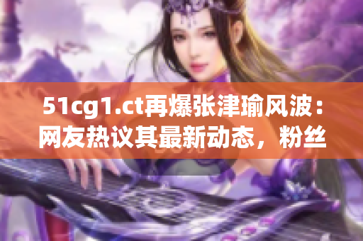 51cg1.ct再爆張津瑜風波：網(wǎng)友熱議其最新動態(tài)，粉絲擔憂其事業(yè)走向