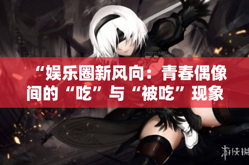 “娛樂圈新風(fēng)向：青春偶像間的“吃”與“被吃”現(xiàn)象深度探析”