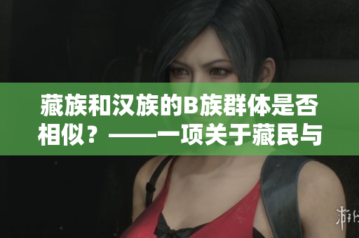 藏族和漢族的B族群體是否相似？——一項關(guān)于藏民與漢民生活和文化差異的研究