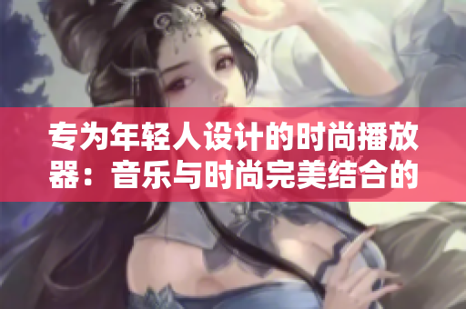 專為年輕人設計的時尚播放器:音樂與時尚完美結(jié)合的極致體驗 專為年輕人設計的時尚播放器:音樂與時尚完美結(jié)合的極致體驗