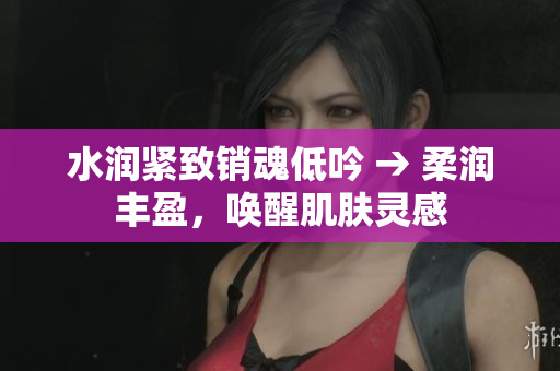 水潤緊致銷魂低吟 → 柔潤豐盈,喚醒肌膚靈感 水潤緊致銷魂低吟 → 柔潤豐盈,喚醒肌膚靈感