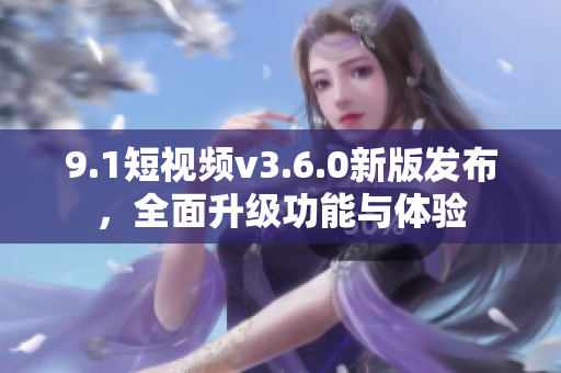 9.1短視頻v3.6.0新版發(fā)布，全面升級功能與體驗
