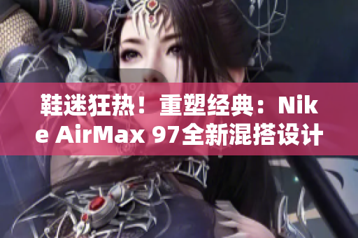 鞋迷狂熱！重塑經(jīng)典：Nike AirMax 97全新混搭設(shè)計(jì)
