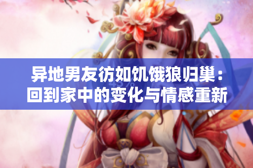 異地男友彷如饑餓狼歸巢:回到家中的變化與情感重新連接 異地男友彷如饑餓狼歸巢:回到家中的變化與情感重新連接