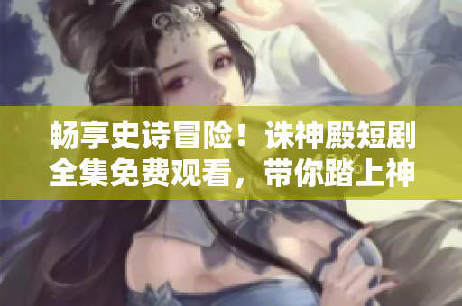 暢享史詩(shī)冒險(xiǎn)！誅神殿短劇全集免費(fèi)觀看，帶你踏上神秘旅程