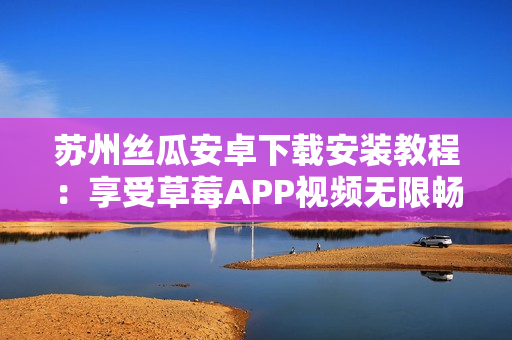 蘇州絲瓜安卓下載安裝教程：享受草莓APP視頻無限暢觀的方法
