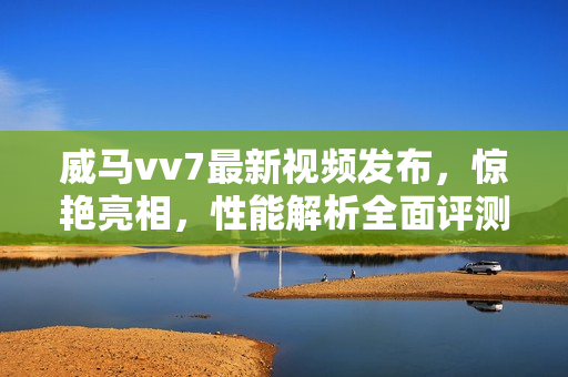 威馬vv7最新視頻發(fā)布，驚艷亮相，性能解析全面評(píng)測(cè)