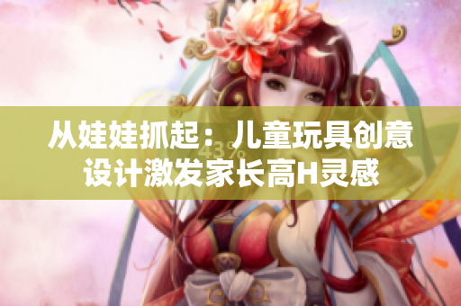 從娃娃抓起:兒童玩具創(chuàng)意設(shè)計激發(fā)家長高H靈感 從娃娃抓起:兒童玩具創(chuàng)意設(shè)計激發(fā)家長高H靈感