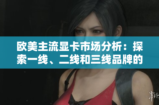 歐美主流顯卡市場(chǎng)分析：探索一線、二線和三線品牌的競(jìng)爭(zhēng)態(tài)勢(shì)