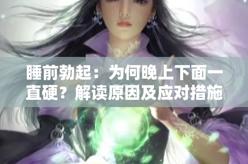 睡前勃起：為何晚上下面一直硬？解讀原因及應(yīng)對(duì)措施