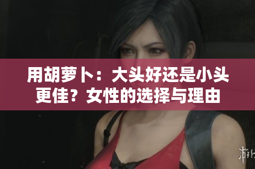 用胡蘿卜：大頭好還是小頭更佳？女性的選擇與理由