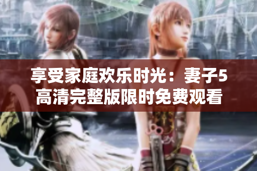 享受家庭歡樂時光:妻子5高清完整版限時免費觀看 享受家庭歡樂時光:妻子5高清完整版限時免費觀看