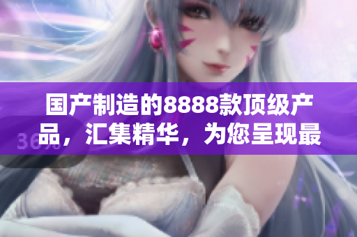 國(guó)產(chǎn)制造的8888款頂級(jí)產(chǎn)品，匯集精華，為您呈現(xiàn)最佳選擇