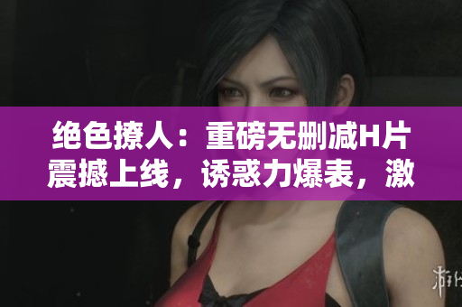 絕色撩人：重磅無(wú)刪減H片震撼上線，誘惑力爆表，激情縱橫