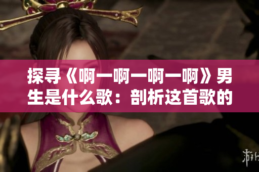 探尋《啊一啊一啊一啊》男生是什么歌：剖析這首歌的意境與情感