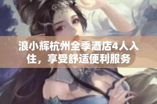 浪小輝杭州全季酒店4人入住，享受舒適便利服務(wù)