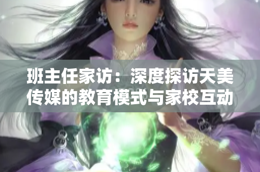 班主任家訪：深度探訪天美傳媒的教育模式與家?；?dòng)